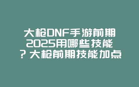 大枪DNF手游前期2025用哪些技能?大枪前期技能加点推荐:DNF手游新手入门!_游戏攻略_36397绿色下载网 大枪DNF手游前期2025用哪些技能?大枪前期技能加点推荐:DNF手游新手入门!_游戏攻略_36397绿色下载网