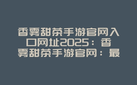 香雾甜茶手游官网入口网址2025:香雾甜茶手游官网:最新资讯与下载!_游戏资讯_36397绿色下载网 香雾甜茶手游官网入口网址2025:香雾甜茶手游官网:最新资讯与下载!_游戏资讯_36397绿色下载网