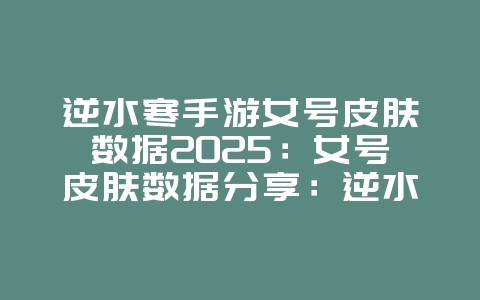 逆水寒手游女号皮肤数据2025：女号皮肤数据分享：逆水寒手游个性化装扮！_游戏攻略_36397绿色下载网