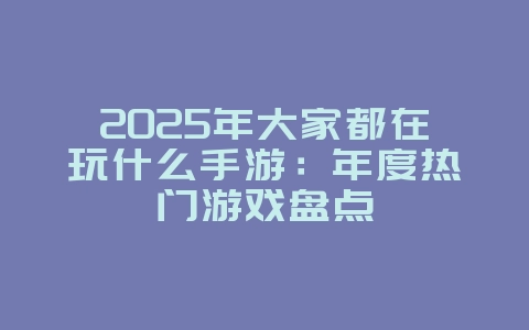 2025年大家都在玩什么手游：年度热门游戏盘点_游戏资讯_36397绿色下载网
