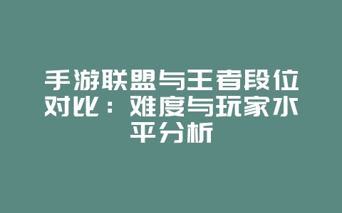 手游联盟与王者段位对比：难度与玩家水平分析_游戏资讯_36397绿色下载网