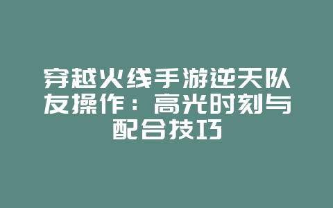 穿越火线手游逆天队友操作:高光时刻与配合技巧_游戏攻略_36397绿色下载网 穿越火线手游逆天队友操作:高光时刻与配合技巧_游戏攻略_36397绿色下载网