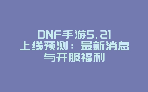 DNF手游5.21上线预测：最新消息与开服福利