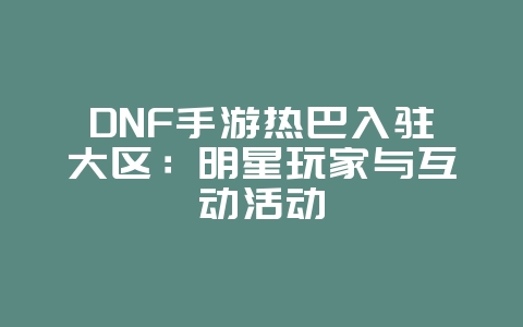 DNF手游热巴入驻大区:明星玩家与互动活动_游戏资讯_36397绿色下载网 DNF手游热巴入驻大区:明星玩家与互动活动_游戏资讯_36397绿色下载网