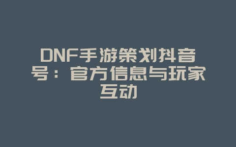 DNF手游策划抖音号：官方信息与玩家互动_游戏资讯_36397绿色下载网