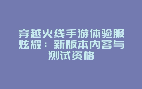 穿越火线手游体验服炫耀:新版本内容与测试资格_游戏资讯_36397绿色下载网 穿越火线手游体验服炫耀:新版本内容与测试资格_游戏资讯_36397绿色下载网