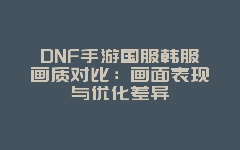 DNF手游国服韩服画质对比：画面表现与优化差异_游戏资讯_36397绿色下载网