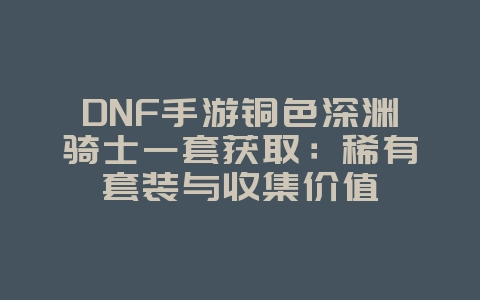 DNF手游铜色深渊骑士一套获取：稀有套装与收集价值_游戏资讯_36397绿色下载网