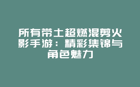 所有带土超燃混剪火影手游：精彩集锦与角色魅力_游戏资讯_36397绿色下载网
