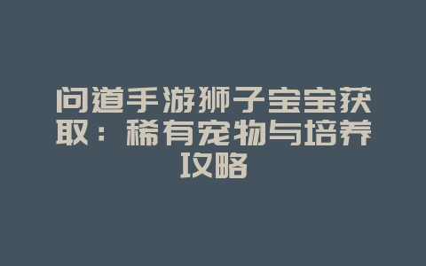 问道手游狮子宝宝获取：稀有宠物与培养攻略_游戏攻略_36397绿色下载网