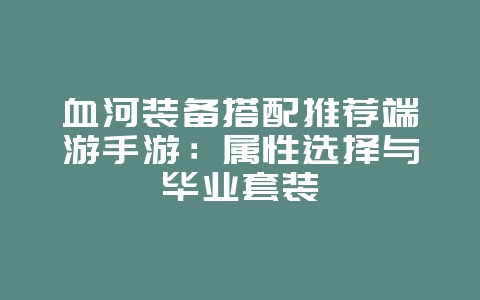 血河装备搭配推荐端游手游：属性选择与毕业套装_游戏攻略_36397绿色下载网