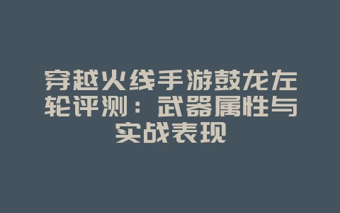 穿越火线手游鼓龙左轮评测：武器属性与实战表现_游戏攻略_36397绿色下载网
