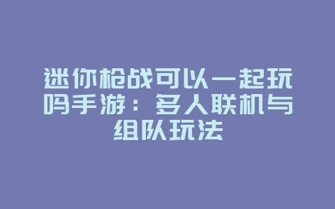 迷你枪战可以一起玩吗手游:多人联机与组队玩法_游戏资讯_36397绿色下载网 迷你枪战可以一起玩吗手游:多人联机与组队玩法_游戏资讯_36397绿色下载网
