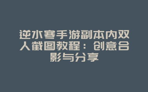 逆水寒手游副本内双人截图教程：创意合影与分享_游戏攻略_36397绿色下载网
