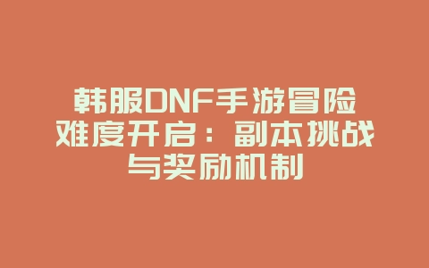 韩服DNF手游冒险难度开启：副本挑战与奖励机制_游戏攻略_36397绿色下载网