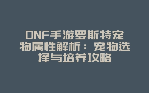 DNF手游罗斯特宠物属性解析：宠物选择与培养攻略_游戏攻略_36397绿色下载网