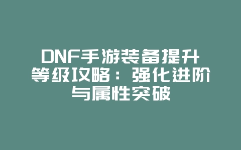 DNF手游装备提升等级攻略：强化进阶与属性突破_游戏攻略_36397绿色下载网