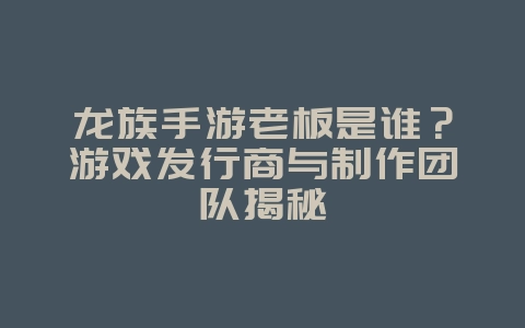龙族手游老板是谁？游戏发行商与制作团队揭秘_游戏资讯_36397绿色下载网