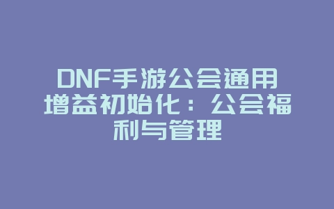 DNF手游公会通用增益初始化：公会福利与管理_游戏攻略_36397绿色下载网