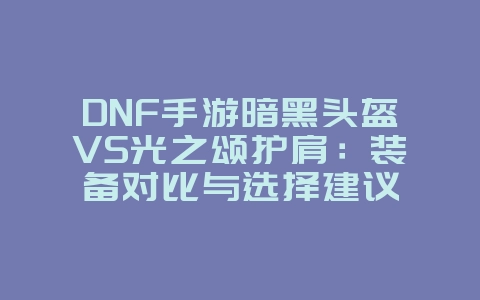 DNF手游暗黑头盔VS光之颂护肩:装备对比与选择建议_游戏攻略_36397绿色下载网 DNF手游暗黑头盔VS光之颂护肩:装备对比与选择建议_游戏攻略_36397绿色下载网