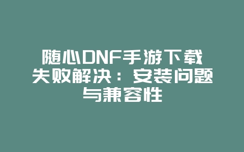 随心DNF手游下载失败解决:安装问题与兼容性_游戏攻略_36397绿色下载网 随心DNF手游下载失败解决:安装问题与兼容性_游戏攻略_36397绿色下载网