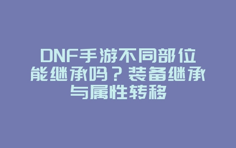 DNF手游不同部位能继承吗？装备继承与属性转移_游戏攻略_36397绿色下载网