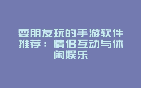 耍朋友玩的手游软件推荐:情侣互动与休闲娱乐_游戏资讯_36397绿色下载网 耍朋友玩的手游软件推荐:情侣互动与休闲娱乐_游戏资讯_36397绿色下载网