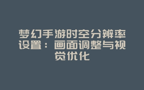 梦幻手游时空分辨率设置:画面调整与视觉优化_游戏攻略_36397绿色下载网 梦幻手游时空分辨率设置:画面调整与视觉优化_游戏攻略_36397绿色下载网