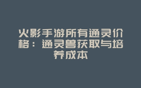 火影手游所有通灵价格:通灵兽获取与培养成本_游戏资讯_36397绿色下载网 火影手游所有通灵价格:通灵兽获取与培养成本_游戏资讯_36397绿色下载网