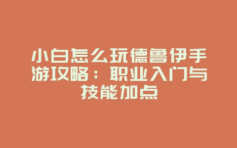 小白怎么玩德鲁伊手游攻略：职业入门与技能加点_游戏攻略_36397绿色下载网