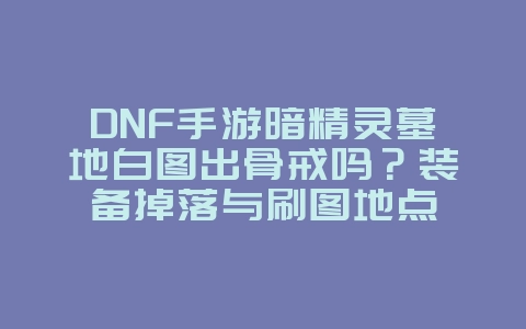 DNF手游暗精灵墓地白图出骨戒吗?装备掉落与刷图地点_游戏攻略_36397绿色下载网 DNF手游暗精灵墓地白图出骨戒吗?装备掉落与刷图地点_游戏攻略_36397绿色下载网