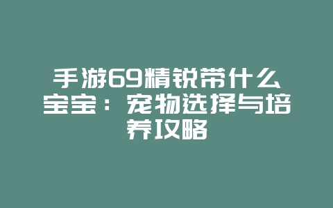 手游69精锐带什么宝宝:宠物选择与培养攻略_游戏攻略_36397绿色下载网 手游69精锐带什么宝宝:宠物选择与培养攻略_游戏攻略_36397绿色下载网