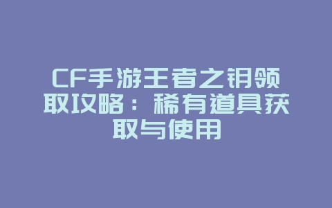 CF手游王者之钥领取攻略：稀有道具获取与使用_游戏攻略_36397绿色下载网