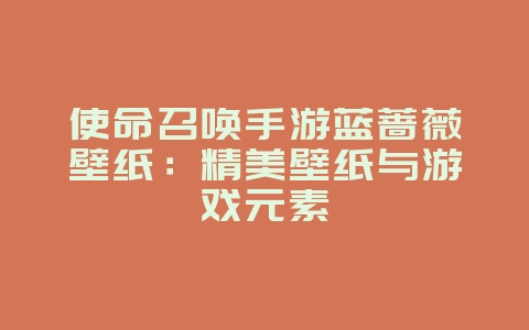 使命召唤手游蓝蔷薇壁纸：精美壁纸与游戏元素_游戏资讯_36397绿色下载网