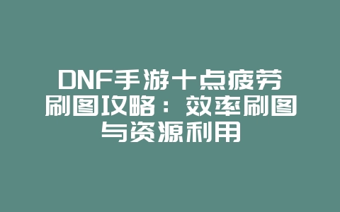 DNF手游十点疲劳刷图攻略：效率刷图与资源利用_游戏攻略_36397绿色下载网