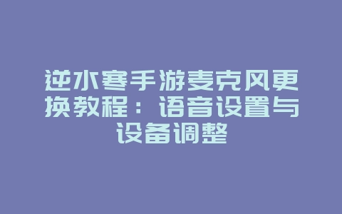 逆水寒手游麦克风更换教程:语音设置与设备调整_游戏攻略_36397绿色下载网 逆水寒手游麦克风更换教程:语音设置与设备调整_游戏攻略_36397绿色下载网