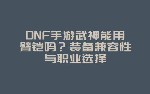 DNF手游武神能用臂铠吗?装备兼容性与职业选择_游戏攻略_36397绿色下载网 DNF手游武神能用臂铠吗?装备兼容性与职业选择_游戏攻略_36397绿色下载网