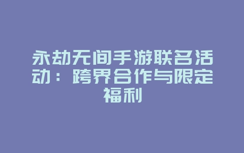 永劫无间手游联名活动：跨界合作与限定福利_游戏资讯_36397绿色下载网