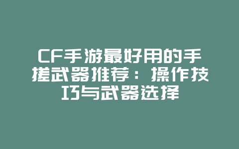 CF手游最好用的手搓武器推荐：操作技巧与武器选择_游戏攻略_36397绿色下载网