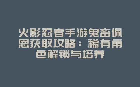 火影忍者手游鬼畜佩恩获取攻略：稀有角色解锁与培养_游戏攻略_36397绿色下载网