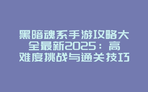 黑暗魂系手游攻略大全最新2025：高难度挑战与通关技巧_游戏攻略_36397绿色下载网