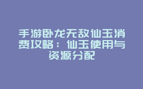 手游卧龙无敌仙玉消费攻略：仙玉使用与资源分配_游戏攻略_36397绿色下载网