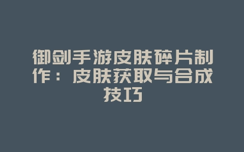 御剑手游皮肤碎片制作：皮肤获取与合成技巧_游戏攻略_36397绿色下载网