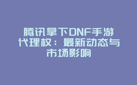 腾讯拿下DNF手游代理权：最新动态与市场影响_游戏资讯_36397绿色下载网