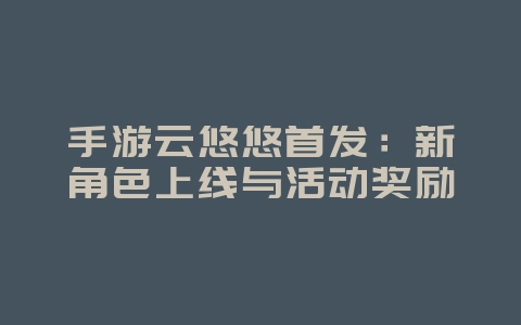 手游云悠悠首发:新角色上线与活动奖励_游戏资讯_36397绿色下载网 手游云悠悠首发:新角色上线与活动奖励_游戏资讯_36397绿色下载网
