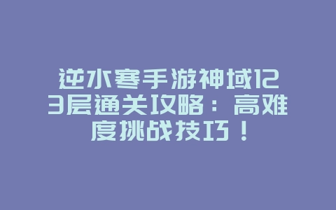 逆水寒手游神域123层通关攻略:高难度挑战技巧!_游戏攻略_36397绿色下载网 逆水寒手游神域123层通关攻略:高难度挑战技巧!_游戏攻略_36397绿色下载网