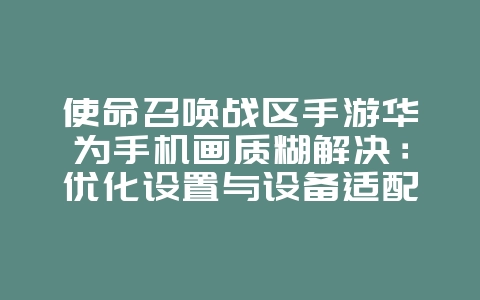 使命召唤战区手游华为手机画质糊解决：优化设置与设备适配！_游戏攻略_36397绿色下载网