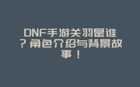 DNF手游关羽是谁?角色介绍与背景故事!_游戏资讯_36397绿色下载网 DNF手游关羽是谁?角色介绍与背景故事!_游戏资讯_36397绿色下载网