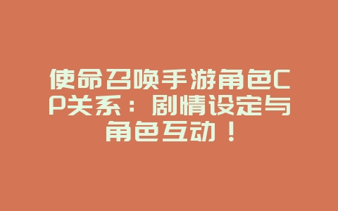 使命召唤手游角色CP关系：剧情设定与角色互动！_游戏资讯_36397绿色下载网