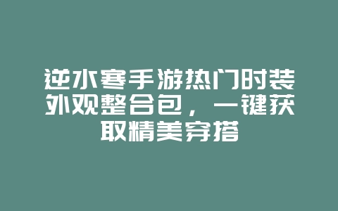 逆水寒手游热门时装外观整合包,一键获取精美穿搭_游戏攻略_36397绿色下载网 逆水寒手游热门时装外观整合包,一键获取精美穿搭_游戏攻略_36397绿色下载网